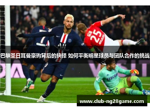 巴黎圣日耳曼豪购背后的抉择 如何平衡明星球员与团队合作的挑战