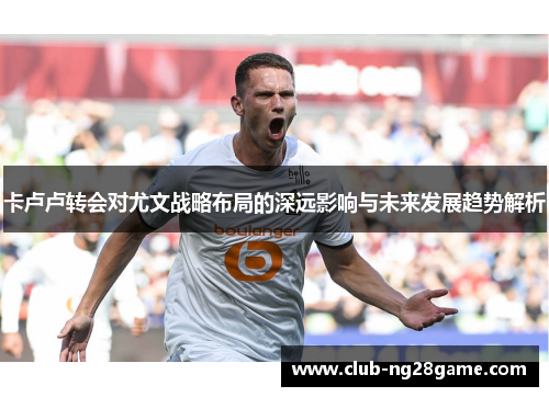 卡卢卢转会对尤文战略布局的深远影响与未来发展趋势解析