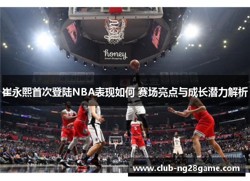 崔永熙首次登陆NBA表现如何 赛场亮点与成长潜力解析