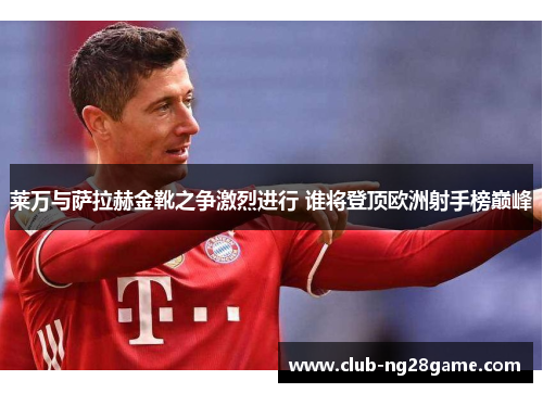 莱万与萨拉赫金靴之争激烈进行 谁将登顶欧洲射手榜巅峰
