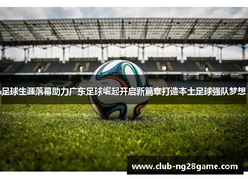 足球生涯落幕助力广东足球崛起开启新篇章打造本土足球强队梦想