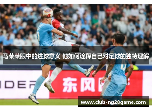马莱莱眼中的进球意义 他如何诠释自己对足球的独特理解